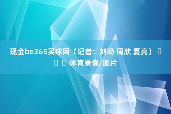 现金be365买球网（记者：刘旸 周欣 夏亮） ​​​体育录像/图片