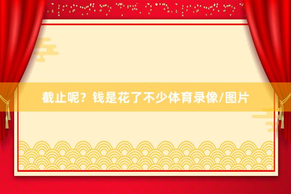 截止呢？钱是花了不少体育录像/图片