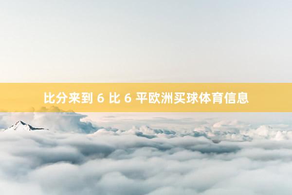 比分来到 6 比 6 平欧洲买球体育信息