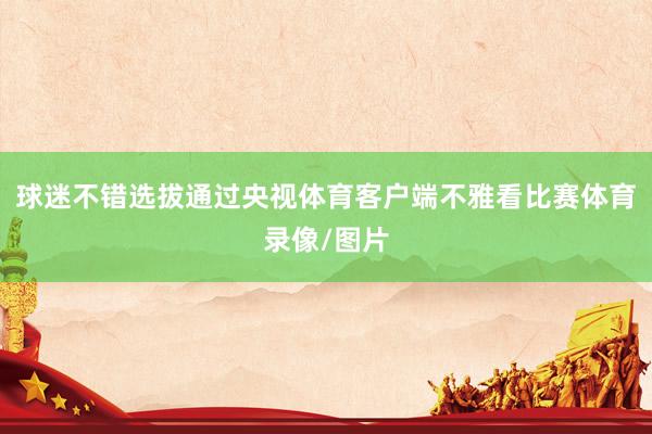 球迷不错选拔通过央视体育客户端不雅看比赛体育录像/图片