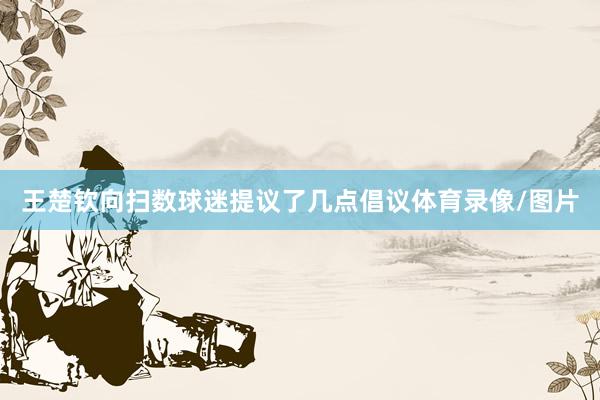 王楚钦向扫数球迷提议了几点倡议体育录像/图片
