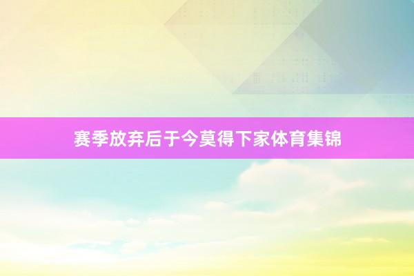 赛季放弃后于今莫得下家体育集锦