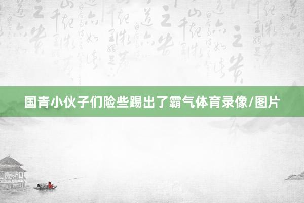 国青小伙子们险些踢出了霸气体育录像/图片