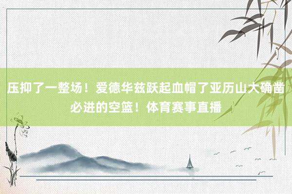压抑了一整场！爱德华兹跃起血帽了亚历山大确凿必进的空篮！体育赛事直播