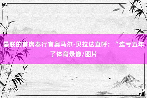 曼联的首席奉行官奥马尔·贝拉达直呼：“连亏五年了体育录像/图片