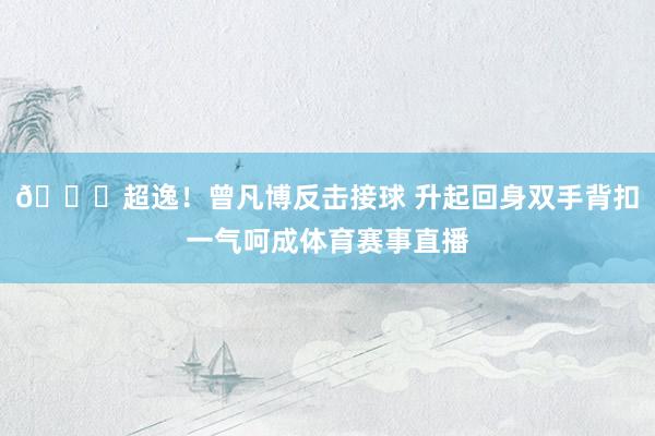 😍超逸！曾凡博反击接球 升起回身双手背扣一气呵成体育赛事直播