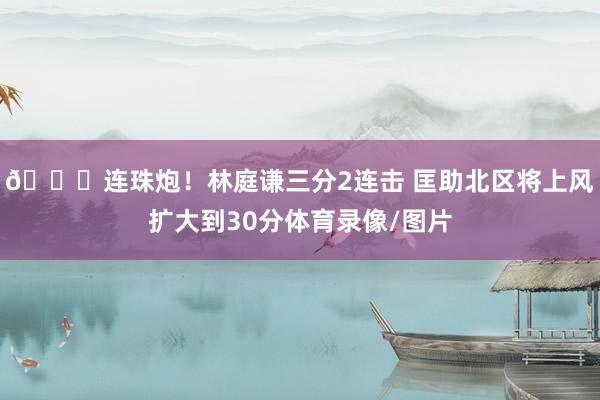 😎连珠炮！林庭谦三分2连击 匡助北区将上风扩大到30分体育录像/图片