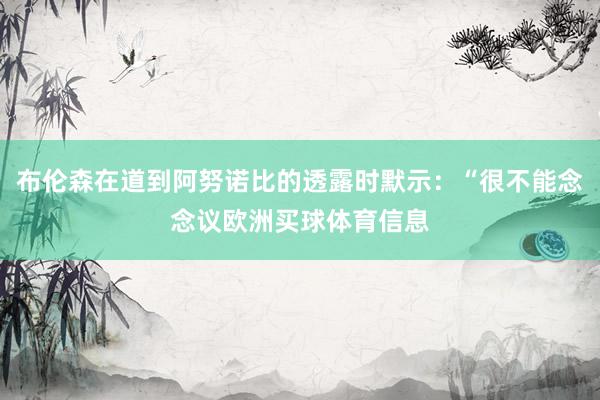 布伦森在道到阿努诺比的透露时默示：“很不能念念议欧洲买球体育信息