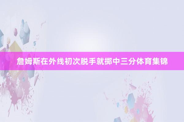 詹姆斯在外线初次脱手就掷中三分体育集锦