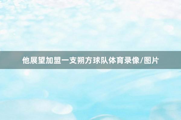 他展望加盟一支朔方球队体育录像/图片