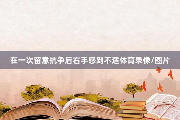 在一次留意抗争后右手感到不适体育录像/图片