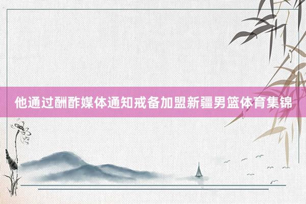 他通过酬酢媒体通知戒备加盟新疆男篮体育集锦