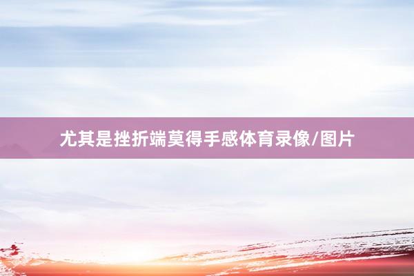 尤其是挫折端莫得手感体育录像/图片